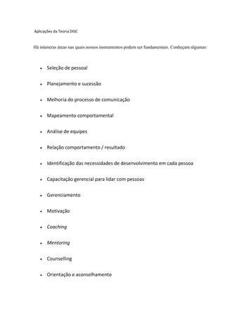 Aplicações da Teoria DISC
Há inúmeras áreas nas quais nossos instrumentos podem ser fundamentais. Conheçam algumas:
 Seleção de pessoal
 Planejamento e sucessão
 Melhoria do processo de comunicação
 Mapeamento comportamental
 Análise de equipes
 Relação comportamento / resultado
 Identificação das necessidades de desenvolvimento em cada pessoa
 Capacitação gerencial para lidar com pessoas
 Gerenciamento
 Motivação
 Coaching
 Mentoring
 Counselling
 Orientação e aconselhamento
 