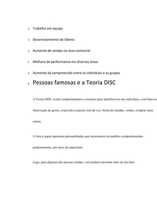  Trabalho em equipe
 Desenvolvimento de líderes
 Aumento de vendas na área comercial
 Melhora de performance em diversas áreas
 Aumento da compreensão entre os indivíduos e os grupos
 Pessoas famosas e a Teoria DISC
A Teoria DISC avalia comportamentos e emoções para identificá-los nos indivíduos, com base na
observação de gestos, expressão corporal, tom de voz, forma de mandar, vender, comprar entre
outros.
A lista a seguir apresenta personalidades que encaixamos em padrões comportamentais
predominantes, por meio de suposições.
Logo, para algumas das pessoas citadas, você poderá encontrar mais de um fator.
 