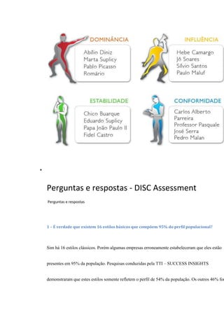 
Perguntas e respostas - DISC Assessment
Perguntas e respostas
1 – É verdade que existem 16 estilos básicos que compõem 95% do perfil populacional?
Sim há 16 estilos clássicos. Porém algumas empresas erroneamente estabeleceram que eles estão
presentes em 95% da população. Pesquisas conduzidas pela TTI – SUCCESS INSIGHTS
demonstraram que estes estilos somente refletem o perfil de 54% da população. Os outros 46% for
 