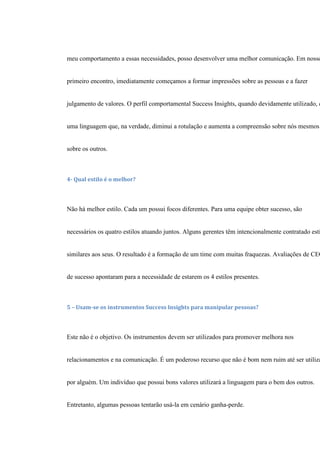 meu comportamento a essas necessidades, posso desenvolver uma melhor comunicação. Em nosso
primeiro encontro, imediatamente começamos a formar impressões sobre as pessoas e a fazer
julgamento de valores. O perfil comportamental Success Insights, quando devidamente utilizado, é
uma linguagem que, na verdade, diminui a rotulação e aumenta a compreensão sobre nós mesmos
sobre os outros.
4- Qual estilo é o melhor?
Não há melhor estilo. Cada um possui focos diferentes. Para uma equipe obter sucesso, são
necessários os quatro estilos atuando juntos. Alguns gerentes têm intencionalmente contratado esti
similares aos seus. O resultado é a formação de um time com muitas fraquezas. Avaliações de CEO
de sucesso apontaram para a necessidade de estarem os 4 estilos presentes.
5 – Usam-se os instrumentos Success Insights para manipular pessoas?
Este não é o objetivo. Os instrumentos devem ser utilizados para promover melhora nos
relacionamentos e na comunicação. É um poderoso recurso que não é bom nem ruim até ser utiliza
por alguém. Um indivíduo que possui bons valores utilizará a linguagem para o bem dos outros.
Entretanto, algumas pessoas tentarão usá-la em cenário ganha-perde.
 