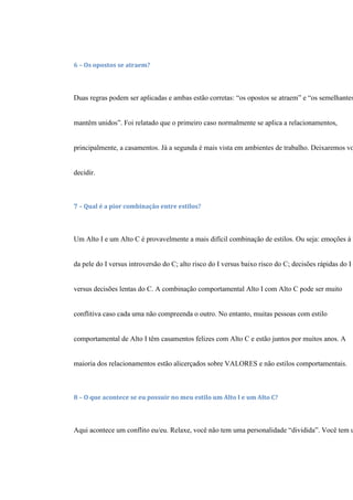 6 – Os opostos se atraem?
Duas regras podem ser aplicadas e ambas estão corretas: “os opostos se atraem” e “os semelhantes
mantêm unidos”. Foi relatado que o primeiro caso normalmente se aplica a relacionamentos,
principalmente, a casamentos. Já a segunda é mais vista em ambientes de trabalho. Deixaremos vo
decidir.
7 – Qual é a pior combinação entre estilos?
Um Alto I e um Alto C é provavelmente a mais difícil combinação de estilos. Ou seja: emoções à f
da pele do I versus introversão do C; alto risco do I versus baixo risco do C; decisões rápidas do I
versus decisões lentas do C. A combinação comportamental Alto I com Alto C pode ser muito
conflitiva caso cada uma não compreenda o outro. No entanto, muitas pessoas com estilo
comportamental de Alto I têm casamentos felizes com Alto C e estão juntos por muitos anos. A
maioria dos relacionamentos estão alicerçados sobre VALORES e não estilos comportamentais.
8 – O que acontece se eu possuir no meu estilo um Alto I e um Alto C?
Aqui acontece um conflito eu/eu. Relaxe, você não tem uma personalidade “dividida”. Você tem u
 