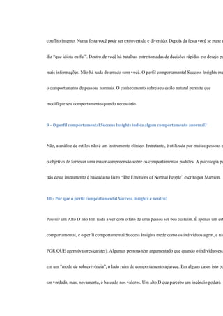 conflito interno. Numa festa você pode ser extrovertido e divertido. Depois da festa você se pune e
diz “que idiota eu fui”. Dentro de você há batalhas entre tomadas de decisões rápidas e o desejo po
mais informações. Não há nada de errado com você. O perfil comportamental Success Insights me
o comportamento de pessoas normais. O conhecimento sobre seu estilo natural permite que
modifique seu comportamento quando necessário.
9 – O perfil comportamental Success Insights indica algum comportamento anormal?
Não, a análise de estilos não é um instrumento clínico. Entretanto, é utilizada por muitas pessoas c
o objetivo de fornecer uma maior compreensão sobre os comportamentos padrões. A psicologia po
trás deste instrumento é baseada no livro “The Emotions of Normal People” escrito por Martson.
10 – Por que o perfil comportamental Success Insights é neutro?
Possuir um Alto D não tem nada a ver com o fato de uma pessoa ser boa ou ruim. É apenas um est
comportamental, e o perfil comportamental Success Insights mede como os indivíduos agem, e não
POR QUE agem (valores/caráter). Algumas pessoas têm argumentado que quando o indivíduo está
em um “modo de sobrevivência”, o lado ruim do comportamento aparece. Em alguns casos isto po
ser verdade, mas, novamente, é baseado nos valores. Um alto D que percebe um incêndio poderá
 