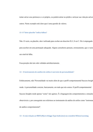 tentar salvar seus pertences e a si próprio, ou poderá entrar no prédio e arriscar sua vida pra salvar
outros. Neste exemplo está claro que é uma questão de valores.
11- O “fator placebo” indica falhas?
Não. O vazio, ou placebo, não é utilizado para avaliar um descritor D, I, S ou C. Ele é empregado
para auxiliar em uma pontuação adequada. Alguns consultores pensam, erroneamente, que o vazio
um sinal de falha.
Essa posição não tem sido validada satisfatoriamente.
12 – O instrumento de análise de estilos é um teste de personalidade?
Enfaticamente, não! Personalidade vai muito além do que o perfil comportamental Success Insight
mede. A personalidade consiste, basicamente, em tudo que nós somos. O perfil comportamental
Success Insights mede apenas “como” nós agimos. É a linguagem dos comportamentos e emoções
observáveis e, por conseguinte nos referimos ao instrumento de análise de estilos como “instrumen
de análise comportamental”.
13 – E com relação ao MBTI (Myers Briggs Type Indicator) ou o modelo Wilson Learning
 