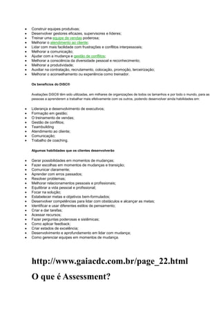  Construir equipes produtivas;
 Desenvolver gestores eficazes, supervisores e líderes;
 Treinar uma equipe de vendas poderosa;
 Melhorar o atendimento ao cliente;
 Lidar com mais facilidade com frustrações e conflitos interpessoais;
 Melhorar a comunicação;
 Ajudar com a mudança e gestão de conflitos;
 Melhorar a consciência da diversidade pessoal e reconhecimento;
 Melhorar a produtividade;
 Auxiliar na contratação, recrutamento, colocação, promoção, terceirização;
 Melhorar o aconselhamento ou experiência como treinador.
Os benefícios do DiSC®
Avaliações DiSC® têm sido utilizadas, em milhares de organizações de todos os tamanhos e por todo o mundo, para as
pessoas a aprenderem a trabalhar mais efetivamente com os outros, podendo desenvolver ainda habilidades em:
 Liderança e desenvolvimento de executivos;
 Formação em gestão;
 O treinamento de vendas;
 Gestão de conflitos;
 Teambuilding
 Atendimento ao cliente;
 Comunicação;
 Trabalho de coaching.
Algumas habilidades que os clientes desenvolverão
 Gerar possibilidades em momentos de mudanças;
 Fazer escolhas em momentos de mudanças e transição;
 Comunicar claramente;
 Aprender com erros passados;
 Resolver problemas;
 Melhorar relacionamentos pessoais e profissionais;
 Equilibrar a vida pessoal e profissional;
 Focar na solução;
 Estabelecer metas e objetivos bem-formulados;
 Desenvolver competências para lidar com obstáculos e alcançar as metas;
 Identificar e usar diferentes estilos de pensamento;
 Criar e dar tarefas;
 Acessar recursos;
 Fazer perguntas poderosas e sistêmicas;
 Como aplicar feedback;
 Criar estados de excelência;
 Desenvolvimento e aprofundamento em lidar com mudança;
 Como gerenciar equipes em momentos de mudança.
http://www.gaiacdc.com.br/page_22.html
O que é Assessment?
 