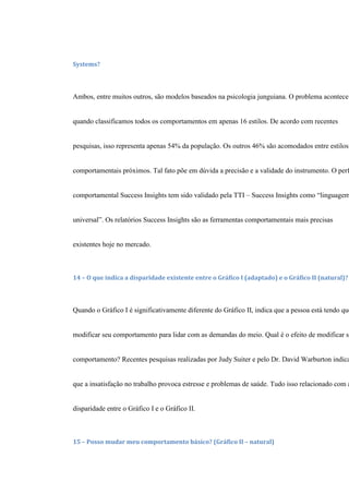 Systems?
Ambos, entre muitos outros, são modelos baseados na psicologia junguiana. O problema acontece
quando classificamos todos os comportamentos em apenas 16 estilos. De acordo com recentes
pesquisas, isso representa apenas 54% da população. Os outros 46% são acomodados entre estilos
comportamentais próximos. Tal fato põe em dúvida a precisão e a validade do instrumento. O perf
comportamental Success Insights tem sido validado pela TTI – Success Insights como “linguagem
universal”. Os relatórios Success Insights são as ferramentas comportamentais mais precisas
existentes hoje no mercado.
14 – O que indica a disparidade existente entre o Gráfico I (adaptado) e o Gráfico II (natural)?
Quando o Gráfico I é significativamente diferente do Gráfico II, indica que a pessoa está tendo que
modificar seu comportamento para lidar com as demandas do meio. Qual é o efeito de modificar se
comportamento? Recentes pesquisas realizadas por Judy Suiter e pelo Dr. David Warburton indica
que a insatisfação no trabalho provoca estresse e problemas de saúde. Tudo isso relacionado com a
disparidade entre o Gráfico I e o Gráfico II.
15 – Posso mudar meu comportamento básico? (Gráfico II – natural)
 