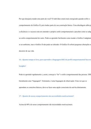 Por que desejaria mudar uma parte de você? O indivíduo estará mais energizado quando exibir o
comportamento do Gráfico II, pois traduz parte de sua construção básica. Uma abordagem sábia pa
a eficiência e o sucesso está em entender o próprio estilo comportamental e perceber como se adap
ao estilo comportamental do outro. Pode-se aprender facilmente como mudar o Gráfico I adaptand
se ao ambiente, mas o Gráfico II não pode ser alterado. O Gráfico II sofrerá pequenas alterações no
decorrer de sua vida.
16 – Quanto tempo se leva, para aprender a linguagem DISC do perfil comportamental Success
Insights?
Pode-se aprender rapidamente e, assim, começar a “ler” o estilo comportamental das pessoas. DIS
literalmente uma “linguagem”. Entretanto, é uma linguagem de observação. Uma vez que se
aprendam os conceitos básicos, deve-se fazer uma opção consciente de usá-los diariamente.
17 – Quanto de nosso comportamento são necessidades motivacionais?
Acima de 80% de nosso comportamento são necessidades motivacionais.
 