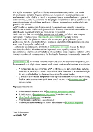 Em inglês, assessment significa avaliação, mas no ambiente corporativo vem sendo
utilizado com o conceito de gestão profissional. Assessment é avaliar competências,
conhecer com maior eficiência e critério as pessoas, buscar autoconhecimento e gestão do
conhecimento. Assim, o Assessment é a designação contemporânea para a identificação do
gerenciamento por intermédio de técnicas e avaliações que conduzem ao diagnóstico do
potencial das pessoas.
A GAIA oferece as principais ferramentas de Assessment para o mundo corporativo.
Oferecemos soluções profissionais para avaliação de comportamento visando auxiliar na
identificação e desenvolvimento do potencial do profissional.
As ferramentas Assessment ajudam as empresas na hora de estabelecer métricas para
selecionar e recrutar, avaliar odesempenho dos colaboradores, medir o clima
organizacional e criar planos de carreira, elas servem para, principalmente, que o
profissional perceba seus pontos fortes e as áreas a serem trabalhadas para melhorar ainda
mais o seu desempenho profissional.
Também são utilizadas com o propósito de melhorar os processos do dia a dia de um
ambiente de trabalho, visando aumento da produtividade, aperfeiçoamento do
relacionamento interpessoal entre chefes e subordinados e entre colegas de trabalho. Outra
vantagem em investir em asssessment é a diminuição dos custos de contratação e demissão
As ferramentas de Assessment são amplamente utilizadas por empresas competitivas, que
buscam coesão estratégica tanto na contratação como no desenvolvimento de seus talentos.
 A metodologia de Assessment da GAIA combina análise personalizada da cultura e
mercado de atuação do cliente com a utilização de ferramentas atuais de avaliação
do potencial individual ou dos grupos que compõe a organização.
 O processo é conduzido por profissionais especializados em avaliação de potencial,
feedback estruturado e composição de relatórios para um sistema de gestão de
competências.
O processo resulta em:
 Indicadores de necessidades de treinamento e desenvolvimento;
 Subsídios para o planejamento de carreira dos colaboradores;
 Identificação de talentos emergentes;
 Prognósticos do potencial organizacional;
 Informações consistentes para planos de sucessão ou mudanças de gestão.
Tipos de Assessment:
Avaliação 360º
 