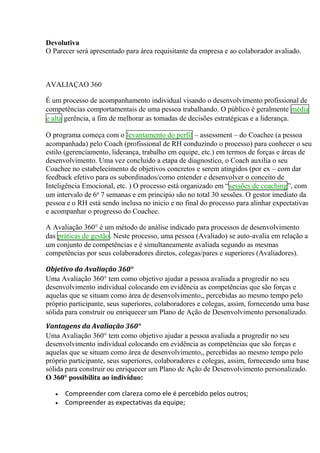 Devolutiva
O Parecer será apresentado para área requisitante da empresa e ao colaborador avaliado.
AVALIAÇAO 360
É um processo de acompanhamento individual visando o desenvolvimento profissional de
competências comportamentais de uma pessoa trabalhando. O público é geralmente média
e alta gerência, a fim de melhorar as tomadas de decisões estratégicas e a liderança.
O programa começa com o levantamento do perfil – assessment – do Coachee (a pessoa
acompanhada) pelo Coach (profissional de RH conduzindo o processo) para conhecer o seu
estilo (gerenciamento, liderança, trabalho em equipe, etc.) em termos de forças e áreas de
desenvolvimento. Uma vez concluído a etapa de diagnostico, o Coach auxilia o seu
Coachee no estabelecimento de objetivos concretos e serem atingidos (por ex – com dar
feedback efetivo para os subordinados/como entender e desenvolver o conceito de
Inteligência Emocional, etc. ) O processo está organizado em “sessões de coaching”, com
um intervalo de 6a
7 semanas e em principio são no total 30 sessões. O gestor imediato da
pessoa e o RH está sendo inclusa no inicio e no final do processo para alinhar expectativas
e acompanhar o progresso do Coachee.
A Avaliação 360° é um método de análise indicado para processos de desenvolvimento
das práticas de gestão. Neste processo, uma pessoa (Avaliado) se auto-avalia em relação a
um conjunto de competências e é simultaneamente avaliada segundo as mesmas
competências por seus colaboradores diretos, colegas/pares e superiores (Avaliadores).
Objetivo da Avaliação 360°
Uma Avaliação 360° tem como objetivo ajudar a pessoa avaliada a progredir no seu
desenvolvimento individual colocando em evidência as competências que são forças e
aquelas que se situam como área de desenvolvimento,, percebidas ao mesmo tempo pelo
próprio participante, seus superiores, colaboradores e colegas, assim, fornecendo uma base
sólida para construir ou enriquecer um Plano de Ação de Desenvolvimento personalizado.
Vantagens da Avaliação 360°
Uma Avaliação 360° tem como objetivo ajudar a pessoa avaliada a progredir no seu
desenvolvimento individual colocando em evidência as competências que são forças e
aquelas que se situam como área de desenvolvimento,, percebidas ao mesmo tempo pelo
próprio participante, seus superiores, colaboradores e colegas, assim, fornecendo uma base
sólida para construir ou enriquecer um Plano de Ação de Desenvolvimento personalizado.
O 360° possibilita ao indivíduo:
 Compreender com clareza como ele é percebido pelos outros;
 Compreender as expectativas da equipe;
 
