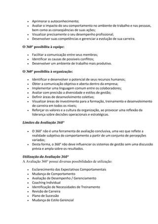  Aprimorar o autoconhecimento;
 Avaliar o impacto do seu comportamento no ambiente de trabalho e nas pessoas,
bem como as conseqüências de suas ações;
 Visualizar precisamente o seu desempenho profissional;
 Desenvolver suas competências e gerenciar a evolução de sua carreira.
O 360° possibilita à equipe:
 Facilitar a comunicação entre seus membros;
 Identificar as causas de possíveis conflitos;
 Desenvolver um ambiente de trabalho mais produtivo.
O 360° possibilita à organização:
 Identificar e desenvolver o potencial de seus recursos humanos;
 Obter a comunicação objetiva e aberta dentro da empresa;
 Implementar uma linguagem comum entre os colaboradores;
 Avaliar com precisão a diversidade e estilos de gestão;
 Definir áreas de desenvolvimento coletivo;
 Visualizar áreas de investimento para a formação, treinamento e desenvolvimento
de carreira em todos os níveis;
 Reforçar os valores e a cultura da organização, ao provocar uma reflexão da
liderança sobre decisões operacionais e estratégicas.
Limites da Avaliação 360°
 O 360° não é uma ferramenta de avaliação conclusiva, uma vez que reflete a
realidade subjetiva do comportamento a partir de um conjunto de percepções
variadas;
 Desta forma, o 360° não deve influenciar os sistemas de gestão sem uma discussão
prévia e ampla sobre os resultados.
Utilização da Avaliação 360°
A Avaliação 360° possui diversas possibilidades de utilização:
 Esclarecimento das Expectativas Comportamentais
 Mudança de Comportamento
 Avaliação de Desempenho / Gerenciamento
 Coaching Individual
 Identificação de Necessidades de Treinamento
 Revisão de Carreira
 Plano de Sucessão
 Mudança de Estilo Gerencial
 