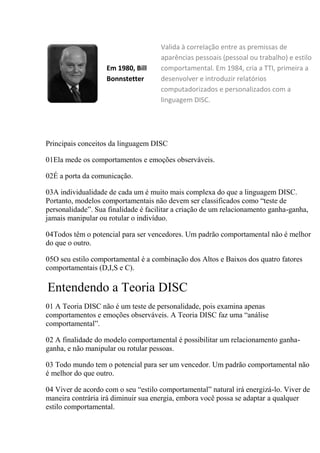 Em 1980, Bill
Bonnstetter
Valida à correlação entre as premissas de
aparências pessoais (pessoal ou trabalho) e estilo
comportamental. Em 1984, cria a TTI, primeira a
desenvolver e introduzir relatórios
computadorizados e personalizados com a
linguagem DISC.
Principais conceitos da linguagem DISC
01Ela mede os comportamentos e emoções observáveis.
02É a porta da comunicação.
03A individualidade de cada um é muito mais complexa do que a linguagem DISC.
Portanto, modelos comportamentais não devem ser classificados como “teste de
personalidade”. Sua finalidade é facilitar a criação de um relacionamento ganha-ganha,
jamais manipular ou rotular o indivíduo.
04Todos têm o potencial para ser vencedores. Um padrão comportamental não é melhor
do que o outro.
05O seu estilo comportamental é a combinação dos Altos e Baixos dos quatro fatores
comportamentais (D,I,S e C).
Entendendo a Teoria DISC
01 A Teoria DISC não é um teste de personalidade, pois examina apenas
comportamentos e emoções observáveis. A Teoria DISC faz uma “análise
comportamental”.
02 A finalidade do modelo comportamental é possibilitar um relacionamento ganha-
ganha, e não manipular ou rotular pessoas.
03 Todo mundo tem o potencial para ser um vencedor. Um padrão comportamental não
é melhor do que outro.
04 Viver de acordo com o seu “estilo comportamental” natural irá energizá-lo. Viver de
maneira contrária irá diminuir sua energia, embora você possa se adaptar a qualquer
estilo comportamental.
 