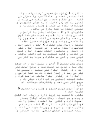 ‫افراد‬ ،I‫با‬ ، ‫دارند‬ ‫تری‬ ‫صمیمی‬ ‫بدن‬ ‫زیان‬
‫می‬ ‫معرفی‬ ‫را‬ ‫خود‬ ‫احتماال‬ ‫و‬ ‫دهند‬ ‫می‬ ‫دست‬ ‫شما‬
‫و‬ ‫زنند‬ ‫می‬ ‫لبخند‬ ‫دادن‬ ‫دست‬ ‫هنگام‬ ‫در‬ ، ‫کنند‬
‫و‬ ‫مشتریان‬ ‫دیگر‬ ‫به‬ ، ‫دارند‬ ‫زدن‬ ‫گپ‬ ‫به‬ ‫تمایل‬
‫و‬ ‫دوستانه‬ ‫رفتار‬ ‫و‬ ‫کنند‬ ‫می‬ ‫نگاه‬ ‫فروشندها‬
.‫باشد‬ ‫می‬ ‫بارز‬ ‫شما‬ ‫با‬ ‫ایشان‬ ‫صمیمی‬
‫مشتریان‬S‫و‬C،‫حرکات‬‫ایشان‬‫با‬‫آرامش‬‫و‬
‫کند‬‫می‬‫باشد‬،‫با‬‫دقت‬‫به‬‫صحبت‬‫های‬‫شما‬‫گوش‬
‫می‬‫دهند‬‫و‬‫کمتر‬‫صحبت‬‫می‬‫کنند‬،‫همه‬‫چیز‬‫را‬
‫با‬‫دقت‬‫می‬‫بینند‬‫و‬‫به‬‫جزییات‬‫محصول‬‫عالقه‬
‫مندند‬،‫زبان‬‫بدن‬‫مشتری‬C‫خشک‬‫و‬‫رسمی‬‫است‬،
‫لباسهای‬‫ایشان‬‫مرتب‬‫و‬‫اتو‬‫کشیده‬‫است‬‫نظم‬ ،
‫کمتر‬ ، ‫است‬ ‫مشهود‬ ‫ایشان‬ ‫صحبتهای‬ ‫و‬ ‫رفتار‬ ‫در‬
، ‫باشند‬ ‫داشته‬ ‫لب‬ ‫به‬ ‫لبخندی‬ ‫شاید‬ ‫و‬ ‫خندند‬ ‫می‬
‫می‬ ‫نظر‬ ‫به‬ ‫مردد‬ ‫و‬ ‫مشکوک‬ ‫هم‬ ‫کمی‬ ‫و‬ ‫جدی‬ ‫خیلی‬
. ‫رسند‬
‫زیان‬‫بدن‬‫مشتری‬S‫حرکت‬ ‫از‬ ، ‫است‬ ‫متین‬ ‫و‬ ‫آرام‬
‫سر‬ ‫و‬ ‫تند‬ ‫های‬‫نمی‬ ‫خوشش‬ ‫سریع‬ ‫و‬ ‫تند‬ ‫صحبت‬ ‫یا‬ ‫یع‬
‫به‬ ‫صمیمی‬ ، ‫بینیم‬ ‫نمی‬ ‫ایشان‬ ‫رفتار‬ ‫در‬ ‫و‬ ‫آید‬
‫و‬ ‫تواضع‬ ‫شما‬ ‫با‬ ‫دادن‬ ‫دست‬ ‫زمان‬ ‫در‬ ‫رسد‬ ‫می‬ ‫نظر‬
‫و‬ ‫کرد‬ ‫خواهید‬ ‫مالحظه‬ ‫ایشان‬ ‫رفتار‬ ‫در‬ ‫را‬ ‫آرامش‬
‫و‬ ‫رک‬ ‫خیلی‬ ،‫دارد‬ ‫لب‬ ‫بر‬ ‫زیبایی‬ ‫لبخند‬ ‫حتما‬
‫ای‬ ‫دوستانه‬ ‫رفتارهای‬ ‫و‬ ‫دهد‬ ‫نمی‬ ‫نظر‬ ‫صریح‬
. ‫دارد‬
‫روش‬ : ‫سوال‬‫مشتری‬ ‫با‬ ‫رفتار‬ ‫و‬ ‫حضوری‬ ‫فروش‬D
‫؟‬ ‫است‬ ‫چگونه‬
‫مشتری‬D‫گشتن‬ ‫اهل‬ ‫زیاد‬ ‫و‬ ‫دارد‬ ‫خرید‬ ‫به‬ ‫تصمیم‬
‫بسیار‬ ‫ایشان‬ ‫برای‬ ‫زمان‬ ، ‫نیست‬ ‫جو‬ ‫و‬ ‫پرس‬ ‫و‬
‫به‬ ‫را‬ ‫ایشان‬ ‫اعتماد‬ ‫است‬ ‫کافی‬ ‫و‬ ‫دارد‬ ‫اهمیت‬
‫افراد‬ ، ‫کنید‬ ‫جلب‬ ‫خودتان‬D‫نفس‬ ‫به‬ ‫اعتماد‬
، ‫کنند‬ ‫می‬ ‫خرید‬ ‫پرریسک‬ ‫و‬ ‫سریع‬ ‫و‬ ‫دارند‬ ‫باالیی‬
‫البته‬‫و‬ ‫احساسی‬ ‫نه‬ ‫است‬ ‫منطقی‬ ‫ایشان‬ ‫خریدهای‬
 