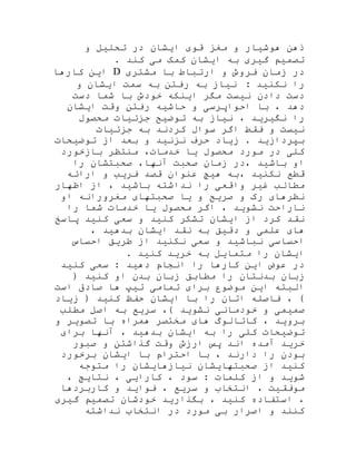 ‫و‬ ‫تحلیل‬ ‫در‬ ‫ایشان‬ ‫قوی‬ ‫مغز‬ ‫و‬ ‫هوشیار‬ ‫ذهن‬
. ‫کند‬ ‫می‬ ‫کمک‬ ‫ایشان‬ ‫به‬ ‫گیری‬ ‫تصمیم‬
‫در‬‫زمان‬‫فروش‬‫و‬‫ارتباط‬‫با‬‫مشتری‬D‫کارها‬ ‫این‬
: ‫نکنید‬ ‫را‬‫نیاز‬‫به‬‫رفتن‬‫به‬‫سمت‬‫ایشان‬‫و‬
‫دست‬‫دادن‬‫نیست‬‫مگر‬‫اینکه‬‫خودش‬‫با‬‫شما‬‫دست‬
‫دهد‬،‫با‬‫احواپرسی‬‫و‬‫حاشیه‬‫رفتن‬‫وقت‬‫ایشان‬
‫را‬‫نگیرید‬،‫نیاز‬‫به‬‫توضیح‬‫جزئیات‬‫محصول‬
‫نیست‬‫جزئیات‬ ‫به‬ ‫کردند‬ ‫سوال‬ ‫اگر‬ ‫فقط‬ ‫و‬
‫توضیحات‬ ‫از‬ ‫بعد‬ ‫و‬ ‫نزنید‬ ‫حرف‬ ‫زیاد‬ . ‫بپردازید‬
‫بازخورد‬ ‫منتظر‬ ،‫خدمات‬ ‫یا‬ ‫محصول‬ ‫مورد‬ ‫در‬ ‫کلی‬
‫را‬ ‫صحبتشان‬ ،‫آنها‬ ‫صحبت‬ ‫زمان‬ ‫،در‬ ‫باشید‬ ‫او‬
‫ارائه‬ ‫و‬ ‫فریب‬ ‫قصد‬ ‫عنوان‬ ‫هیچ‬ ‫،به‬ ‫نکنید‬ ‫قطع‬
‫اظهار‬ ‫از‬ ، ‫باشید‬ ‫نداشته‬ ‫را‬ ‫واقعی‬ ‫غیر‬ ‫مطالب‬
‫صری‬ ‫و‬ ‫رک‬ ‫نظرهای‬‫او‬ ‫مغرورانه‬ ‫صحبتهای‬ ‫یا‬ ‫و‬ ‫ح‬
‫را‬ ‫شما‬ ‫خدمات‬ ‫یا‬ ‫محصول‬ ‫اگر‬ ، ‫نشوید‬ ‫ناراحت‬
‫پاسخ‬ ‫کنید‬ ‫سعی‬ ‫و‬ ‫کنید‬ ‫تشکر‬ ‫ایشان‬ ‫از‬ ‫کرد‬ ‫نقد‬
، ‫بدهید‬ ‫ایشان‬ ‫نقد‬ ‫به‬ ‫دقیق‬ ‫و‬ ‫علمی‬ ‫های‬
‫احساس‬ ‫طریق‬ ‫از‬ ‫نکنید‬ ‫سعی‬ ‫و‬ ‫نباشید‬ ‫احساسی‬
. ‫کنید‬ ‫خرید‬ ‫به‬ ‫متمایل‬ ‫را‬ ‫ایشان‬
‫در‬‫عوض‬‫این‬‫کارها‬‫را‬‫انجام‬‫دهید‬:‫سعی‬‫کنید‬
( ‫کنید‬ ‫او‬ ‫بدن‬ ‫زبان‬ ‫مطابق‬ ‫را‬ ‫بدنتان‬ ‫زبان‬
‫است‬ ‫صادق‬ ‫ها‬ ‫تیپ‬ ‫تمامی‬ ‫برای‬ ‫موضوع‬ ‫این‬ ‫البته‬
‫زیاد‬ ( ‫کنید‬ ‫حفظ‬ ‫ایشان‬ ‫با‬ ‫را‬ ‫اتان‬ ‫فاصله‬ ، )
‫مطلب‬ ‫اصل‬ ‫به‬ ‫سریع‬ ،) ‫نشوید‬ ‫خودمانی‬ ‫و‬ ‫صمیمی‬
‫و‬ ‫تصویر‬ ‫با‬ ‫همراه‬ ‫مختصر‬ ‫های‬ ‫کاتالوگ‬ ، ‫بروید‬
‫بر‬ ‫آنها‬ ، ‫بدهید‬ ‫ایشان‬ ‫به‬ ‫را‬ ‫کلی‬ ‫توضیحات‬‫ای‬
‫صبور‬ ‫و‬ ‫گذاشتن‬ ‫وقت‬ ‫ارزش‬ ‫پس‬ ‫اند‬ ‫آمده‬ ‫خرید‬
‫برخورد‬ ‫ایشان‬ ‫با‬ ‫احترام‬ ‫با‬ ، ‫دارند‬ ‫را‬ ‫بودن‬
‫متوجه‬ ‫را‬ ‫نیازهایشان‬ ‫صحبتهایشان‬ ‫از‬ ‫کنید‬
، ‫نتایج‬ ، ‫کارایی‬ ، ‫سود‬ : ‫کلمات‬ ‫از‬ ‫و‬ ‫شوید‬
‫کاربردها‬ ‫و‬ ‫فواید‬ ، ‫سریع‬ ‫و‬ ‫انتخاب‬ ، ‫موفقیت‬
‫گیری‬ ‫تصمیم‬ ‫خودشان‬ ‫بگذارید‬ ، ‫کنید‬ ‫استفاده‬ ،
‫و‬ ‫کنند‬‫نداشته‬ ‫انتخاب‬ ‫در‬ ‫مورد‬ ‫بی‬ ‫اصرار‬
 