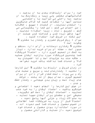 ، ‫بدهید‬ ‫او‬ ‫به‬ ‫بعدی‬ ‫ارتباطات‬ ‫برای‬ ‫را‬ ‫خود‬
‫او‬ ‫به‬ ‫رنگارنگ‬ ‫و‬ ‫زیبا‬ ‫ولی‬ ‫مختصر‬ ‫کاتالوگهای‬
‫راهنمایی‬ ‫با‬ ‫توانید‬ ‫می‬ ‫راحتی‬ ‫،به‬ ‫بدهید‬
‫جایگزین‬ ‫کاالی‬ ‫که‬ ‫کنید‬ ‫متقاعد‬ ‫را‬ ‫آنها‬ ‫مناسب‬
‫خالقانه‬ ، ‫مهیج‬ : ‫کلمات‬ ‫از‬ .‫نمایند‬ ‫انتخاب‬ ‫را‬
‫می‬ ‫پشتیبانی‬ ‫را‬ ‫شما‬ ‫من‬ ، ‫کنم‬ ‫می‬ ‫احساس‬ ‫من‬ ،
. ‫نمایید‬ ‫استفاده‬ ‫زیبا‬ ، ‫لذت‬ ، ‫تفریح‬ ، ‫کنم‬
‫از‬ ‫هستند‬ ‫شدن‬ ‫شناخته‬ ‫و‬ ‫شدن‬ ‫دیده‬ ‫عاشق‬ ‫آنها‬
. ‫کنید‬ ‫استفاده‬ ‫خود‬ ‫فروش‬ ‫در‬ ‫نکته‬ ‫این‬
‫مشتری‬ ‫با‬ ‫رفتار‬ ‫و‬ ‫حضوری‬ ‫فروش‬ ‫روش‬ : ‫سوال‬S
‫؟‬ ‫است‬ ‫چگونه‬
‫مشتری‬S‫و‬ ‫،منظم‬ ‫دارد‬ ‫آرام‬ ‫و‬ ‫دوستانه‬ ‫رفتاری‬
‫نیا‬ ، ‫ندارد‬ ‫خرید‬ ‫برای‬ ‫ای‬ ‫عجله‬ ، ‫است‬ ‫صبور‬‫ز‬
‫فروشگاه‬ ‫احتماال‬ ، ‫دارد‬ ‫گیری‬ ‫تصمیم‬ ‫در‬ ‫کمک‬ ‫به‬
‫هستید‬ ‫ایشان‬ ‫بازدید‬ ‫مورد‬ ‫فروشگاه‬ ‫چندمین‬ ‫شما‬
‫به‬ ‫اطمینان‬ ‫تا‬ ‫و‬ ‫است‬ ‫جزئیات‬ ‫به‬ ‫مند‬ ‫عالقه‬ ،
‫نخواهد‬ ‫خرید‬ ‫باشد‬ ‫نداشته‬ ‫شما‬ ‫خدمات‬ ‫و‬ ‫کاال‬
. ‫کرد‬
‫در‬‫زمان‬‫فروش‬‫و‬‫ارتباط‬‫با‬‫مشتری‬S‫کارها‬ ‫این‬
: ‫نکنید‬ ‫را‬‫رفتارهای‬‫تند‬‫و‬‫سریع‬‫و‬‫صح‬‫های‬ ‫بت‬
‫برای‬ ‫او‬ ‫دادن‬ ‫قرار‬ ‫فشار‬ ‫تحت‬ ، ‫پرده‬ ‫بی‬ ‫و‬ ‫رک‬
‫حرکت‬ ، ‫بلند‬ ‫حد‬ ‫از‬ ‫بیش‬ ‫صدای‬ ، ‫گیری‬ ‫تصمیم‬
‫خشک‬ ‫رفتار‬ ، ‫هیجانی‬ ‫بدن‬ ‫زیان‬ ‫و‬ ‫دست‬ ‫زیاد‬ ‫های‬
. ‫جدی‬ ‫و‬
‫در‬‫عوض‬‫این‬‫کارها‬‫را‬‫انجام‬‫دهید‬:‫اجتماعی‬‫و‬
‫خونگرم‬‫باشید‬،‫اعتماد‬‫ایشان‬‫را‬‫به‬‫خود‬‫جلب‬
‫نمایید‬،‫احساسات‬‫ایشان‬‫را‬‫دست‬،‫نگیرید‬ ‫کم‬
، ‫نماید‬ ‫مهیا‬ ‫ایشان‬ ‫برای‬ ‫مطمئن‬ ‫و‬ ‫امن‬ ‫محیطی‬
، ‫دهید‬ ‫پاسخ‬ ‫آنها‬ ‫جزئی‬ ‫و‬ ‫زیاد‬ ‫سئواالت‬ ‫به‬
‫اطالعاتی‬ ‫شما‬ ‫فروشگاه‬ ‫به‬ ‫ورود‬ ‫از‬ ‫قبل‬ ‫احتماال‬
، ‫اند‬ ‫نموده‬ ‫کسب‬ ‫شما‬ ‫خدمات‬ ‫و‬ ‫محصول‬ ‫خصوص‬ ‫در‬
‫خود‬ ‫خدمات‬ ‫و‬ ‫محصول‬ ‫بودن‬ ‫استاندارد‬ ‫مورد‬ ‫در‬
‫م‬ ‫گارانتی‬ ‫و‬ ‫حمایت‬ ‫،از‬ ‫دهید‬ ‫توضیح‬‫و‬ ‫حصول‬
 