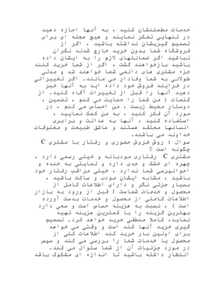 ‫دهید‬ ‫اجازه‬ ‫آنها‬ ‫به‬ ، ‫کنید‬ ‫مطمئنشان‬ ‫خدمات‬
‫برای‬ ‫ای‬ ‫عجله‬ ‫هیچ‬ ‫و‬ ‫نمایند‬ ‫تفکر‬ ‫تنهایی‬ ‫در‬
‫از‬ ‫اگر‬ ، ‫باشید‬ ‫نداشته‬ ‫گیریشان‬ ‫تصمیم‬
‫نگران‬ ‫شدند‬ ‫خارج‬ ‫خرید‬ ‫بدون‬ ‫شما‬ ‫فروشگاه‬
‫داده‬ ‫ایشان‬ ‫به‬ ‫را‬ ‫الزم‬ ‫ضمانتهای‬ ‫اگر‬ ‫نباشید‬
‫کنند‬ ‫خرید‬ ‫شما‬ ‫از‬ ‫اگر‬ ، ‫گشت‬ ‫بازخواهند‬ ‫باشید‬
‫مشتر‬ ‫جزء‬‫مدتی‬ ‫و‬ ‫شد‬ ‫خواهند‬ ‫شما‬ ‫دائمی‬ ‫های‬ ‫ی‬
‫تغییراتی‬ ‫اگر‬ .‫مانند‬ ‫می‬ ‫وفادار‬ ‫شما‬ ‫به‬ ‫طوالنی‬
‫خبر‬ ‫آنها‬ ‫به‬ ‫اید‬ ‫داده‬ ‫خود‬ ‫فروش‬ ‫فرایند‬ ‫در‬
‫از‬ .‫کنید‬ ‫آگاه‬ ‫تغییرات‬ ‫از‬ ‫قبل‬ ‫را‬ ‫آنها‬ ‫دهید‬
، ‫تضمین‬ ، ‫کنم‬ ‫می‬ ‫حمایت‬ ‫را‬ ‫شما‬ ‫من‬ : ‫کلمات‬
‫در‬ ، ‫کنم‬ ‫می‬ ‫احساس‬ ‫من‬ ، ‫زیست‬ ‫محیط‬ ‫دوستار‬
‫کنید‬ ‫فکر‬ ‫آن‬ ‫مورد‬، ‫نمایید‬ ‫کمک‬ ‫من‬ ‫به‬ ،
‫برابری‬ ‫و‬ ‫عدالت‬ ‫به‬ ‫آنها‬ ، ‫کنید‬ ‫استفاده‬
‫مخلوقات‬ ‫و‬ ‫طبیعت‬ ‫عاشق‬ ‫و‬ ‫هستند‬ ‫معتقد‬ ‫انسانها‬
.‫باشند‬ ‫می‬ ‫خداوند‬
‫مشتری‬ ‫با‬ ‫رفتار‬ ‫و‬ ‫حضوری‬ ‫فروش‬ ‫روش‬ : ‫سوال‬C
‫؟‬ ‫است‬ ‫چگونه‬
‫مشتری‬C‫رفتاری‬‫مودبانه‬‫و‬‫خیلی‬‫رسمی‬‫دارد‬،
‫چهره‬‫ای‬‫خشک‬‫و‬‫جدی‬‫دارد‬‫و‬‫تمایلی‬‫به‬‫خنده‬‫و‬
‫ا‬‫خود‬ ‫رفتار‬ ‫مراقب‬ ‫خیلی‬ ، ‫ندارد‬ ‫شما‬ ‫حوالپرسی‬
، ‫باشید‬ ‫ساکت‬ ‫و‬ ‫مودب‬ ‫ایشان‬ ‫مشابه‬ ، ‫باشید‬
‫از‬ ‫کامل‬ ‫اطالعات‬ ‫دارای‬ ‫و‬ ‫نگر‬ ‫جزئی‬ ‫بسیار‬
‫بازار‬ ‫به‬ ‫ورود‬ ‫از‬ ‫قبل‬ ( ‫شماست‬ ‫خدمات‬ ‫و‬ ‫محصول‬
‫آورده‬ ‫بدست‬ ‫خدمات‬ ‫و‬ ‫محصول‬ ‫از‬ ‫کاملی‬ ‫اطالعات‬
‫دارد‬ ‫سعی‬ ‫و‬ ‫است‬ ‫حساس‬ ‫هزینه‬ ‫به‬ ‫نسبت‬ ، ) ‫است‬
‫بهتر‬‫تهیه‬ ‫هزینه‬ ‫کمترین‬ ‫با‬ ‫را‬ ‫گزینه‬ ‫ین‬
‫تصمیم‬ .‫کرد‬ ‫خواهد‬ ‫خرید‬ ‫منطقی‬ ‫کامال‬ ،‫نماید‬
‫خواهد‬ ‫می‬ ‫وقتی‬ ‫و‬ ‫است‬ ‫کند‬ ‫آنها‬ ‫خرید‬ ‫گیری‬
‫از‬ ‫کلی‬ ‫اطالعات‬ ‫کند‬ ‫خرید‬ ‫بار‬ ‫اولین‬ ‫برای‬
‫سپس‬ ‫و‬ ‫کند‬ ‫می‬ ‫بررسی‬ ‫را‬ ‫شما‬ ‫خدمات‬ ‫یا‬ ‫محصول‬
.‫کند‬ ‫می‬ ‫سئوال‬ ‫شما‬ ‫از‬ ‫آن‬ ‫جزئیات‬ ‫مورد‬ ‫در‬
‫ان‬ ‫تا‬ ‫باشید‬ ‫داشته‬ ‫انتظار‬‫باشد‬ ‫مشکوک‬ ‫ای‬ ‫دازه‬
 