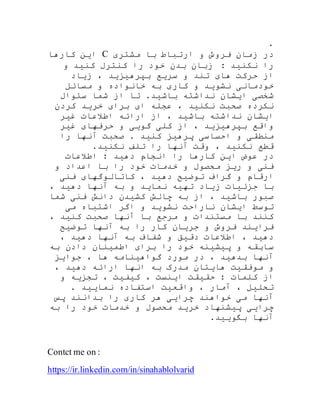 .
‫در‬‫زمان‬‫فروش‬‫و‬‫ارتباط‬‫با‬‫مشتری‬C‫کارها‬ ‫این‬
: ‫نکنید‬ ‫را‬‫زبان‬‫بدن‬‫خود‬‫را‬‫کنترل‬‫کنید‬‫و‬
‫از‬‫حرکت‬‫های‬‫تند‬‫و‬‫سریع‬‫بپرهیزید‬،‫زیاد‬
‫خودمانی‬‫نشوید‬‫و‬‫کاری‬‫به‬‫خانواده‬‫و‬‫مسائل‬
‫شخصی‬‫ایشان‬‫نداشته‬‫باشید‬.‫تا‬‫از‬‫شما‬‫سئوال‬
‫نکرده‬‫صحبت‬‫نکنید‬،‫عجله‬‫ای‬‫برای‬‫خر‬‫کردن‬ ‫ید‬
‫غیر‬ ‫اطالعات‬ ‫ارائه‬ ‫از‬ ، ‫باشید‬ ‫نداشته‬ ‫ایشان‬
‫غیر‬ ‫حرفهای‬ ‫و‬ ‫گویی‬ ‫کلی‬ ‫از‬ ، ‫بپرهیزید‬ ‫واقع‬
‫را‬ ‫آنها‬ ‫صحبت‬ . ‫کنید‬ ‫پرهیز‬ ‫احساسی‬ ‫و‬ ‫منطقی‬
.‫نکنید‬ ‫تلف‬ ‫را‬ ‫آنها‬ ‫وقت‬ ، ‫نکنید‬ ‫قطع‬
‫اطالعات‬ : ‫دهید‬ ‫انجام‬ ‫را‬ ‫کارها‬ ‫این‬ ‫عوض‬ ‫در‬
‫و‬ ‫اعداد‬ ‫با‬ ‫را‬ ‫خود‬ ‫خدمات‬ ‫و‬ ‫محصول‬ ‫ریز‬ ‫و‬ ‫فنی‬
‫فنی‬ ‫کاتالوگهای‬ ، ‫دهید‬ ‫توضیح‬ ‫گراف‬ ‫و‬ ‫ارقام‬
، ‫دهید‬ ‫آنها‬ ‫به‬ ‫و‬ ‫نماید‬ ‫تهیه‬ ‫زیاد‬ ‫جزئیات‬ ‫با‬
‫شما‬ ‫فنی‬ ‫دانش‬ ‫کشیدن‬ ‫چالش‬ ‫به‬ ‫از‬ ، ‫باشید‬ ‫صبور‬
‫می‬ ‫اشتباه‬ ‫اگر‬ ‫و‬ ‫نشوید‬ ‫ناراحت‬ ‫ایشان‬ ‫توسط‬
، ‫کنید‬ ‫صحبت‬ ‫آنها‬ ‫با‬ ‫مرجع‬ ‫و‬ ‫مستندات‬ ‫با‬ ‫کنند‬
‫توضیح‬ ‫آنها‬ ‫به‬ ‫را‬ ‫کار‬ ‫جریان‬ ‫و‬ ‫فروش‬ ‫فرایند‬
‫دهید‬، ‫دهید‬ ‫آنها‬ ‫به‬ ‫شفاف‬ ‫و‬ ‫دقیق‬ ‫اطالعات‬ ،
‫به‬ ‫دادن‬ ‫اطمینان‬ ‫برای‬ ‫را‬ ‫خود‬ ‫پیشینه‬ ‫و‬ ‫سابقه‬
‫جوایز‬ ، ‫ها‬ ‫گواهینامه‬ ‫مورد‬ ‫در‬ ، ‫بدهید‬ ‫آنها‬
، ‫دهید‬ ‫ارائه‬ ‫انها‬ ‫به‬ ‫مدرک‬ ‫هایتان‬ ‫موفقیت‬ ‫و‬
‫و‬ ‫تجزیه‬ ، ‫کیفیت‬ ، ‫اینست‬ ‫حقیقت‬ : ‫کلمات‬ ‫از‬
. ‫نمایید‬ ‫استفاده‬ ‫واقعیت‬ ، ‫آمار‬ ، ‫تحلیل‬
‫خوا‬ ‫می‬ ‫آنها‬‫پس‬ ‫بدانند‬ ‫را‬ ‫کاری‬ ‫هر‬ ‫چرایی‬ ‫هند‬
‫به‬ ‫را‬ ‫خود‬ ‫خدمات‬ ‫و‬ ‫محصول‬ ‫خرید‬ ‫پیشنهاد‬ ‫چرایی‬
.‫بگویید‬ ‫آنها‬
Contct me on :
https://ir.linkedin.com/in/sinahablolvarid
 