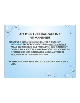 APOYOS GENERALIZADOS Y
PERMANENTES
RECURSOS Y ESTRATEGIAS CONSTANTES Y CON ALTA
INTENSIDAD PROPORCIONADOS EN LA MAYORÍA DE LAS
ÁREAS DEL INDIVIDUO QUE PROMUEVEN SUS INTERESES Y
CAUSAS PARA ACCEDER A INFORMACIÓN Y RELACIONES EN
ENTORNOS DE VIDA INTEGRADOS. ALGUNAS VECES SE
REQUIEREN PARA CONSERVAR LA VIDA.
SE ESPERA RECIBAN ESOS APOYOS A LO LARGO DE TODA SU
VIDA.
 