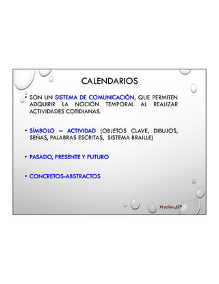 CALENDARIOS
• SON UN SISTEMA DE COMUNICACIÓN, QUE PERMITEN
ADQUIRIR LA NOCIÓN TEMPORAL AL REALIZAR
ACTIVIDADES COTIDIANAS.
• SÍMBOLO – ACTIVIDAD (OBJETOS CLAVE, DIBUJOS,
SEÑAS, PALABRAS ESCRITAS, SISTEMA BRAILLE)
• PASADO, PRESENTE Y FUTURO
• CONCRETOS-ABSTRACTOS
Xtyalex.ATP
 