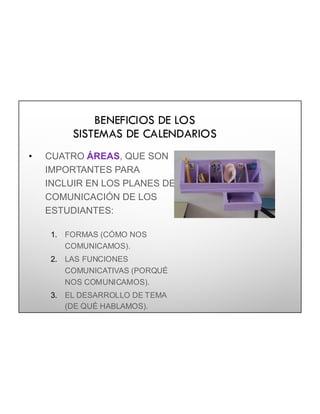 BENEFICIOS DE LOS
SISTEMAS DE CALENDARIOS
• CUATRO ÁREAS, QUE SON
IMPORTANTES PARA
INCLUIR EN LOS PLANES DE
COMUNICACIÓN DE LOS
ESTUDIANTES:
1. FORMAS (CÓMO NOS
COMUNICAMOS).
2. LAS FUNCIONES
COMUNICATIVAS (PORQUÉ
NOS COMUNICAMOS).
3. EL DESARROLLO DE TEMA
(DE QUÉ HABLAMOS).
4. LAS CONVERSACIONES
SOCIALES
 
