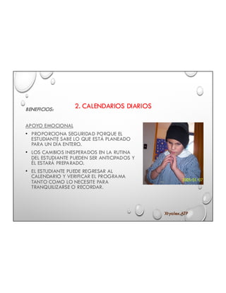 2. CALENDARIOS DIARIOSBENEFICIOS:
APOYO EMOCIONAL
• PROPORCIONA SEGURIDAD PORQUE EL
ESTUDIANTE SABE LO QUE ESTÁ PLANEADO
PARA UN DÍA ENTERO.
• LOS CAMBIOS INESPERADOS EN LA RUTINA
DEL ESTUDIANTE PUEDEN SER ANTICIPADOS Y
ÉL ESTARÁ PREPARADO.
• EL ESTUDIANTE PUEDE REGRESAR AL
CALENDARIO Y VERIFICAR EL PROGRAMA
TANTO COMO LO NECESITE PARA
TRANQUILIZARSE O RECORDAR.
Xtyalex.ATP
 
