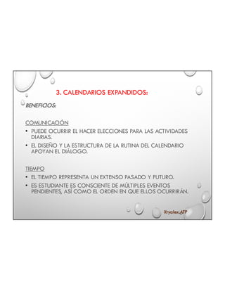 3. CALENDARIOS EXPANDIDOS:
BENEFICIOS:
COMUNICACIÓN
• PUEDE OCURRIR EL HACER ELECCIONES PARA LAS ACTIVIDADES
DIARIAS.
• EL DISEÑO Y LA ESTRUCTURA DE LA RUTINA DEL CALENDARIO
APOYAN EL DIÁLOGO.
TIEMPO
• EL TIEMPO REPRESENTA UN EXTENSO PASADO Y FUTURO.
• ES ESTUDIANTE ES CONSCIENTE DE MÚLTIPLES EVENTOS
PENDIENTES, ASÍ COMO EL ORDEN EN QUE ELLOS OCURRIRÁN.
Xtyalex.ATP
 