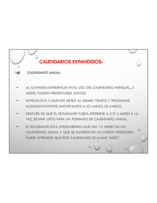 CALENDARIOS EXPANDIDOS:
d) CALENDARIO ANUAL:
• AL GANARSE EXPERIENCIA EN EL USO DEL CALENDARIO MENSUAL, 2
MESES PUEDEN PRESENTARSE JUNTOS.
• INTRODUZCA 2 NUEVOS MESES AL MISMO TIEMPO Y PROGRAME
ALGUNOS EVENTOS IMPORTANTES A LO LARGO DE AMBOS.
• DESPUÉS DE QUE EL ESTUDIANTE PUEDA REFERIRSE A 2 Ó 3 MESES A LA
VEZ, ESTARÁ LISTO PARA UN FORMATO DE CALENDARIO ANUAL.
• EL ESTUDIANTE ESTÁ APRENDIENDO QUE HAY 12 MESES EN UN
CALENDARIO ANUAL Y QUE SE SUCEDEN EN UN ORDEN PREDECIBLE.
PUEDE APRENDER QUE ÉSTE CALENDARIO SE LLAMA “AÑO”.
 
