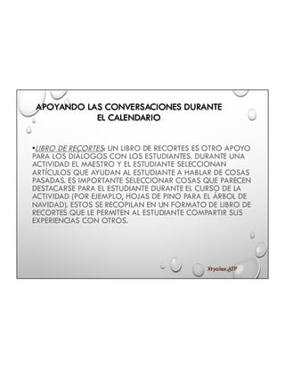 APOYANDO LAS CONVERSACIONES DURANTE
EL CALENDARIO
•LIBRO DE RECORTES: UN LIBRO DE RECORTES ES OTRO APOYO
PARA LOS DIÁLOGOS CON LOS ESTUDIANTES. DURANTE UNA
ACTIVIDAD EL MAESTRO Y EL ESTUDIANTE SELECCIONAN
ARTÍCULOS QUE AYUDAN AL ESTUDIANTE A HABLAR DE COSAS
PASADAS. ES IMPORTANTE SELECCIONAR COSAS QUE PARECEN
DESTACARSE PARA EL ESTUDIANTE DURANTE EL CURSO DE LA
ACTIVIDAD (POR EJEMPLO, HOJAS DE PINO PARA EL ÁRBOL DE
NAVIDAD). ESTOS SE RECOPILAN EN UN FORMATO DE LIBRO DE
RECORTES QUE LE PERMITEN AL ESTUDIANTE COMPARTIR SUS
EXPERIENCIAS CON OTROS.
Xtyalex.ATP
 