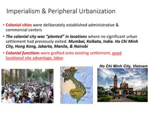 Imperialism & Peripheral Urbanization
• Colonial cities were deliberately established administrative &
commercial centers
• The colonial city was “planted” in locations where no significant urban
settlement had previously exited. Mumbai, Kolkata, India. Ho Chi Minh
City, Hong Kong, Jakarta, Manila, & Nairobi
• Colonial functions were grafted onto existing settlement, good
locational site advantage, labor.
Ho Chi Minh City, Vietnam
 