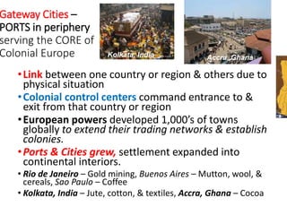 Gateway Cities –
PORTS in periphery
serving the CORE of
Colonial Europe
•Link between one country or region & others due to
physical situation
•Colonial control centers command entrance to &
exit from that country or region
•European powers developed 1,000’s of towns
globally to extend their trading networks & establish
colonies.
•Ports & Cities grew, settlement expanded into
continental interiors.
• Rio de Janeiro – Gold mining, Buenos Aires – Mutton, wool, &
cereals, Sao Paulo – Coffee
• Kolkata, India – Jute, cotton, & textiles, Accra, Ghana – Cocoa
Accra, GhanaKolkata, India
 