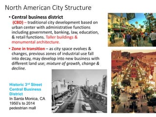 North American City Structure
• Central business district
(CBD) – traditional city development based on
urban center with administrative functions
including government, banking, law, education,
& retail functions. Taller buildings &
monumental architecture.
• Zone in transition – as city space evolves &
changes, previous zones of industrial use fall
into decay, may develop into new business with
different land use; mixture of growth, change &
decline.
Figure 11.2 Chicago's
“Globalized” Financial CBD
Historic 3rd Street
Central Business
District
In Santa Monica, CA
1950’s to 2014
pedestrian mall
 