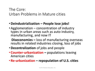 The Core:
Urban Problems in Mature cities
•Deindustrialization – People lose jobs!
•Agglomeration – concentration of industry
types in urban areas such as auto industry,
manufacturing, and now IT
Diseconomies – loss of manufacturing overseas
results in related industries closing, loss of jobs
•Decentralization of jobs and people
•Counter-urbanization – populations leaving
American cities
•Re-urbanization – repopulation of U.S. cities
© 2013 Pearson Education, Inc.
 