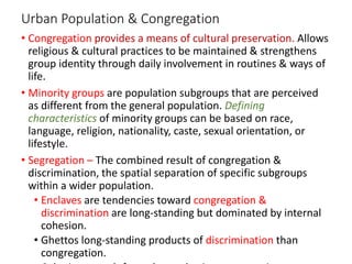 Urban Population & Congregation
• Congregation provides a means of cultural preservation. Allows
religious & cultural practices to be maintained & strengthens
group identity through daily involvement in routines & ways of
life.
• Minority groups are population subgroups that are perceived
as different from the general population. Defining
characteristics of minority groups can be based on race,
language, religion, nationality, caste, sexual orientation, or
lifestyle.
• Segregation – The combined result of congregation &
discrimination, the spatial separation of specific subgroups
within a wider population.
• Enclaves are tendencies toward congregation &
discrimination are long-standing but dominated by internal
cohesion.
• Ghettos long-standing products of discrimination than
congregation.
 