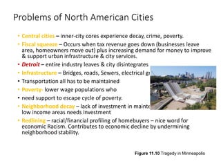 Problems of North American Cities
• Central cities – inner-city cores experience decay, crime, poverty.
• Fiscal squeeze – Occurs when tax revenue goes down (businesses leave
area, homeowners move out) plus increasing demand for money to improve
& support urban infrastructure & city services.
• Detroit – entire industry leaves & city disintegrates
• Infrastructure – Bridges, roads, Sewers, electrical grids,
• Transportation all has to be maintained
• Poverty- lower wage populations who
• need support to escape cycle of poverty.
• Neighborhood decay – lack of investment in maintenance of properties -
low income areas needs investment
• Redlining – racial/financial profiling of homebuyers – nice word for
economic Racism. Contributes to economic decline by undermining
neighborhood stability.
Figure 11.10 Tragedy in Minneapolis
 
