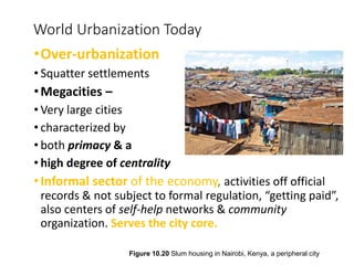 [Insert Figure 10.23]
World Urbanization Today
•Over-urbanization
• Squatter settlements
•Megacities –
• Very large cities
• characterized by
• both primacy & a
• high degree of centrality
•Informal sector of the economy, activities off official
records & not subject to formal regulation, “getting paid”,
also centers of self-help networks & community
organization. Serves the city core.
Figure 10.20 Slum housing in Nairobi, Kenya, a peripheral city
 