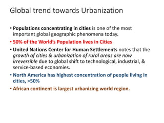 Global trend towards Urbanization
• Populations concentrating in cities is one of the most
important global geographic phenomena today.
• 50% of the World’s Population lives in Cities
• United Nations Center for Human Settlements notes that the
growth of cities & urbanization of rural areas are now
irreversible due to global shift to technological, industrial, &
service-based economies.
• North America has highest concentration of people living in
cities, >50%
• African continent is largest urbanizing world region.
 