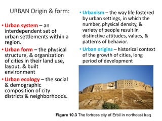 URBAN Origin & form: • Urbanism – the way life fostered
by urban settings, in which the
number, physical density, &
variety of people result in
distinctive attitudes, values, &
patterns of behavior.
• Urban origins – historical context
of the growth of cities, long
period of development
• Urban system – an
interdependent set of
urban settlements within a
region.
• Urban form – the physical
structure, & organization
of cities in their land use,
layout, & built
environment
• Urban ecology – the social
& demographic
composition of city
districts & neighborhoods.
Figure 10.3 The fortress city of Erbil in northeast Iraq
 