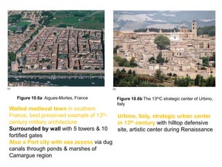 Figure 10.6b The 13thC strategic center of Urbino,
Italy
Figure 10.6a Aigues-Mortes, France
Walled medieval town in southern
France, best preserved example of 13th-
century military architecture
Surrounded by wall with 5 towers & 10
fortified gates
Also a Port city with sea access via dug
canals through ponds & marshes of
Camargue region
Urbino, Italy, strategic urban center
in 13th century with hilltop defensive
site, artistic center during Renaissance
 