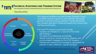 http://www.floridatransitionproject.ucf.edu/
http://tats.ucf.edu/
Inclusion
Family
Involvement
Program
Quality
Curriculum
and
Instruction
Evaluation /
Assessment
Transition
Child
Outcomes
Measurement
System
TATS Regional Facilitators and the Florida’s Transition Project
Coordinator provide support to LEAs and their community
partners to ensure all young children in Florida will achieve
their greatest potential in evidenced-based and inclusive early
learning environments.
TATS and FTP products and services include:
• Guidance on Indicators 6, 7, and 12 for Pre-K ESE
administrators
• Tip sheets for professionals and families
• Teacher training on social-emotional, adaptive, and
communication strategies for Pre-K ESE students
• Develop and maintain local interagency agreements for
partners in early childhood / special education
 