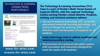 TECHNOLOGY & LEARNING
CONNECTIONS
PS/RTI PROJECT
The Technology & Learning Connections (TLC)
Team is a part of Florida’s Multi-Tiered System of
Supports (MTSS), with five regional Technology
Centers serving Florida’s school districts. Products,
training, and technical assistance address:
 The use of assistive technology (AT), accessible
educational materials, learning technology, and
Universal Design for Learning (UDL) in an
effective multi-tiered system of supports for all
students.
 Using technology tools to address academic and
behavioral problem solving.
 The provision of a universal education system,
with curriculum and instruction designed to
meet the needs of all students.www.tlc-mtss.com
events.tlc-mtss.com
 