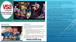 WWW.VSAFL.ORG
VSA Florida provides, supports, and champions art
education and cultural experiences for and by people
with disabilities in our goal to create a world in which the
arts are universally accessible.
Services provided to districts:
· Artist in Residence Programs - Teaching artists lead
visual or performing art lessons in self-contained or
inclusive classrooms. Residencies are tied directly to
Florida Standards and increase the artistic skills, cognitive
learning, and self-expression of students with disabilities.
Two eight-week programs per district are provided free
of charge. For more information,
visithttp://vsafl.org/programs/residency-programs
· Florida Young Soloist - A statewide adjudicated
contest to identify talented young musicians. Applications
generally available in late fall
at http://vsafl.org/programs/young-soloist
· Student of the Month Program - A recognition
program to acknowledge students with a disability that
demonstrate outstanding artistic achievement or
dramatic personal growth and leadership through
participation in the arts. Nominations are available online
at http://vsafl.org/programs/student-of-the-month
· Educating for All - This free workshop for teachers
explores specific accommodations and instruction
strategies for including children with disabilities in the
visual and performing arts.
· Webinars - Webinar topics vary monthly based on
teacher requests.
Visit http://vsafl.org/content/webinars for our schedule of
topics.
www.vsafl.org
 