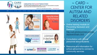 ~ CARD ~
CENTER FOR
AUTISM AND
RELATED
DISORDERS
 Online training module on
Preventing Seclusion and
Restraint
http://usf.adobeconnect.com/sr_
reg/event/login.html
 Consultation with school
personnel about students
 Resource and information for
school personnel to connect to
community services
 