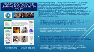 FLORIDA DIAGNOSTIC AND
LEARNING RESOURCES SYSTEM
(FDLRS)
The Florida Diagnostic & Learning Resources System (FDLRS) provides
diagnostic, instructional, and technology support services to district
exceptional education programs and families of students with
disabilities. Service centers include 19 centers that directly serve school
districts in the areas of Child Find, Parent Services, Human Resource
Development (HRD), and Technology. The statewide Professional
Development Alternatives Online Learning Program is also coordinated by
FDLRS. In addition, the FDLRS Network also includes 6 Multi-disciplinary
Centers who focus on in-depth evaluations and three statewide projects
offering specialized services.
 Child Find: Screening and identification of children Birth – 5 in need of
services or who are at-risk. Service coordination for diagnostic
screening, placement, and training is also provided.
 Parent Services: Includes assistance in the development of family
friendly programs, training and support, and building partnerships
between schools and parents.
 Human Resources Development (HRD): Collaboratively plans and
provides information, multi-level professional development, technical
assistance and resources related to effective instructional and behavioral
strategies related to teaching students with disabilities.
 Technology: Provides technical assistance in use of a variety of
technologies in the areas of assistive and instructional technology,
Universal Design for Learning (UDL) and AIM/NIMAS.
www.fdlrs.org and www.fl-pda.org
 