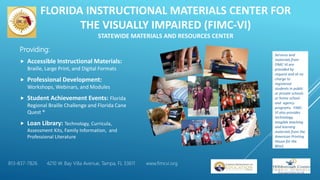 FLORIDA INSTRUCTIONAL MATERIALS CENTER FOR
THE VISUALLY IMPAIRED (FIMC-VI)
STATEWIDE MATERIALS AND RESOURCES CENTER
Providing:
 Accessible Instructional Materials:
Braille, Large Print, and Digital Formats
 Professional Development:
Workshops, Webinars, and Modules
 Student Achievement Events: Florida
Regional Braille Challenge and Florida Cane
Quest ®
 Loan Library: Technology, Curricula,
Assessment Kits, Family Information, and
Professional Literature
Services and
materials from
FIMC-VI are
provided by
request and at no
charge to
registered
students in public
or private schools
or home school
and agency
programs. FIMC-
VI also provides
technology,
tangible teaching
and learning
materials from the
American Printing
House for the
Blind.
813-837-7826 4210 W. Bay Villa Avenue, Tampa, FL 33611 www.fimcvi.org
 
