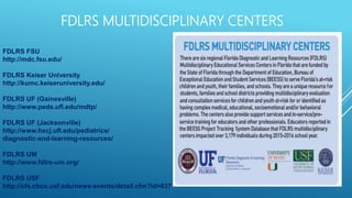 FDLRS MULTIDISCIPLINARY CENTERS
FDLRS FSU
http://mdc.fsu.edu/
FDLRS Keiser University
http://kumc.keiseruniversity.edu/
FDLRS UF (Gainesville)
http://www.peds.ufl.edu/mdtp/
FDLRS UF (Jacksonville)
http://www.hscj.ufl.edu/pediatrics/
diagnostic-and-learning-resources/
FDLRS UM
http://www.fdlrs-um.org/
FDLRS USF
http://cfs.cbcs.usf.edu/news-events/detail.cfm?id=637
 