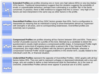 Overshifted Profiles show all four DISC factors greater than 65%. Such a configuration is
interpreted as meaning that an individual is trying to show themselves almost as 'supermen'
with strengths in all areas, and no corresponding weaknesses. Overshifted profiles are
extremely rare in practice.
Compressed Profiles are profiles showing all four factors between 35% and 65%. There are a
number of possible sources for a profile of this kind. Attempts by a candidate to distort the
questionnaire's results might produce a compressed profile shape. A Compressed Profile might
also relate to some kind of ongoing stress within a person's life. If the 'Internal Profile' is
compressed, this might reflect a problem with the person's general lifestyle, whereas a
compressed 'External Profile' would suggest problems in the shorter term, usually related to the
individual's work life, or financial situation.
Undershifted Profiles represent the opposite of Overshifted Profiles - DISC graphs with all four
factors below 35%. They are said to represent unhappy or depressed individuals with a low self-
image, who are unable to define a clear behavioural style for themselves. As in the case of
Overshift, Undershifted Profiles almost never appear in practical use of a DISC system.
Extended Profiles are profiles showing one or more very high (above 85%) or very low (below
15%) factors. Traditional interpretations suggest that this situation suggests the possibility of
erratic or unpredictable behaviour, perhaps even culminating in a sudden 'flip' in the factor
concerned. In practice, there is little evidence to suggest that this is correct - very high or low
factors are best interpreted in the same way as other factors in the profile.
 