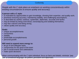 People with the C style place an emphasis on working conscientiously within
existing circumstances to ensure quality and accuracy.
A person with a C style:
● is motivated by opportunities to gain knowledge, showing their expertise, and quality work.
● prioritizes ensuring accuracy, maintaining stability, and challenging assumptions.
● is described as careful, cautious, systematic, diplomatic, accurate and tactful.
● may be limited by being overcritical, overanalyzing and isolating themselves.
● may fear criticism and being wrong.
● values quality and accuracy
Goals:
● unique accomplishments
● correctness
● stability
● predictable accomplishments
● personal growth
Will need to expend more energy to:
● let go of and delegate tasks
● compromise for the good of the team
● join in social events and celebrations
● make quick decisions
When communicating with the C style individual, focus on facts and details; minimize "pep
talk" or emotional language; be patient, persistent and diplomatic.
Conformity
 