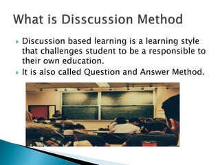  Discussion based learning is a learning style
that challenges student to be a responsible to
their own education.
 It is also called Question and Answer Method.
 