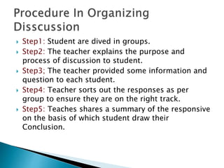  Step1: Student are dived in groups.
 Step2: The teacher explains the purpose and
process of discussion to student.
 Step3; The teacher provided some information and
question to each student.
 Step4: Teacher sorts out the responses as per
group to ensure they are on the right track.
 Step5: Teaches shares a summary of the responsive
on the basis of which student draw their
Conclusion.
 