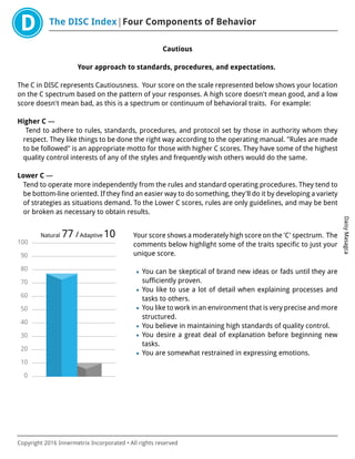 The DISC Index Four Components of Behavior
DaisyMasagca
Copyright 2016 Innermetrix Incorporated • All rights reserved
Cautious
Your approach to standards, procedures, and expectations.
The C in DISC represents Cautiousness. Your score on the scale represented below shows your location
on the C spectrum based on the pattern of your responses. A high score doesn't mean good, and a low
score doesn't mean bad, as this is a spectrum or continuum of behavioral traits. For example:
Higher C —
Tend to adhere to rules, standards, procedures, and protocol set by those in authority whom they
respect. They like things to be done the right way according to the operating manual. "Rules are made
to be followed" is an appropriate motto for those with higher C scores. They have some of the highest
quality control interests of any of the styles and frequently wish others would do the same.
Lower C —
Tend to operate more independently from the rules and standard operating procedures. They tend to
be bottom-line oriented. If they find an easier way to do something, they'll do it by developing a variety
of strategies as situations demand. To the Lower C scores, rules are only guidelines, and may be bent
or broken as necessary to obtain results.
0
10
20
30
40
50
60
70
80
90
100
Natural 77 /Adaptive 10 Your score shows a moderately high score on the 'C' spectrum. The
comments below highlight some of the traits specific to just your
unique score.
• You can be skeptical of brand new ideas or fads until they are
sufficiently proven.
• You like to use a lot of detail when explaining processes and
tasks to others.
• You like to work in an environment that is very precise and more
structured.
• You believe in maintaining high standards of quality control.
• You desire a great deal of explanation before beginning new
tasks.
• You are somewhat restrained in expressing emotions.
 