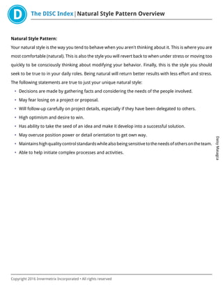 The DISC Index Natural Style Pattern Overview
DaisyMasagca
Copyright 2016 Innermetrix Incorporated • All rights reserved
Natural Style Pattern:
Your natural style is the way you tend to behave when you aren't thinking about it. This is where you are
most comfortable (natural). This is also the style you will revert back to when under stress or moving too
quickly to be consciously thinking about modifying your behavior. Finally, this is the style you should
seek to be true to in your daily roles. Being natural will return better results with less effort and stress.
The following statements are true to just your unique natural style:
• Decisions are made by gathering facts and considering the needs of the people involved.
• May fear losing on a project or proposal.
• Will follow-up carefully on project details, especially if they have been delegated to others.
• High optimism and desire to win.
• Has ability to take the seed of an idea and make it develop into a successful solution.
• May overuse position power or detail orientation to get own way.
• Maintains high quality control standards while also being sensitive to the needs of others on the team.
• Able to help initiate complex processes and activities.
 