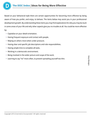 The DISC Index Ideas for Being More Effective
DaisyMasagca
Copyright 2016 Innermetrix Incorporated • All rights reserved
Based on your behavioral style there are certain opportunities for becoming more effective by being
aware of how you prefer, and enjoy, to behave. The items below may assist you in your professional
development growth. By understanding these items you may find explanations for why you may be stuck
in some areas of your life and why other aspects give you no trouble at all. You could be more effective
by:
• Capitalize on your detail-orientation.
• Having frequent exposure and contact with people.
• Relying on others more when under pressure.
• Having clear and specific job descriptions and role responsibilities.
• Having ample time to complete all tasks.
• Working in a democratic environment.
• Being involved in the wider picture and scope of the work.
• Learning to say “no” more often, to prevent spreading yourself too thin.
 
